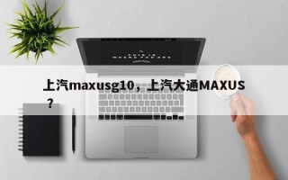上汽maxusg10，上汽大通MAXUS ？