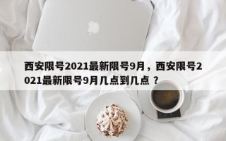 西安限号2021最新限号9月，西安限号2021最新限号9月几点到几点 ？