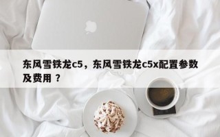 东风雪铁龙c5，东风雪铁龙c5x配置参数及费用 ？