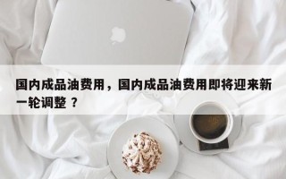 国内成品油费用，国内成品油费用即将迎来新一轮调整 ？