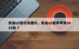 奥迪q5报价及图片，奥迪q5最新费用2025款 ？