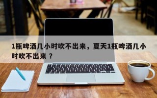 1瓶啤酒几小时吹不出来，夏天1瓶啤酒几小时吹不出来 ？