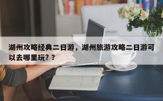 湖州攻略经典二日游，湖州旅游攻略二日游可以去哪里玩? ？